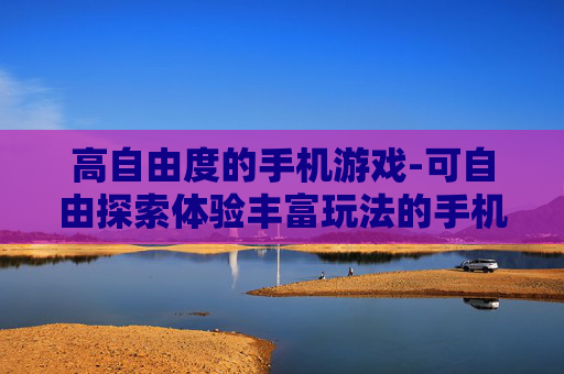 高自由度的手机游戏-可自由探索体验丰富玩法的手机游戏 高自由度的手机游戏-可自由探索体验丰富玩法的手机游戏