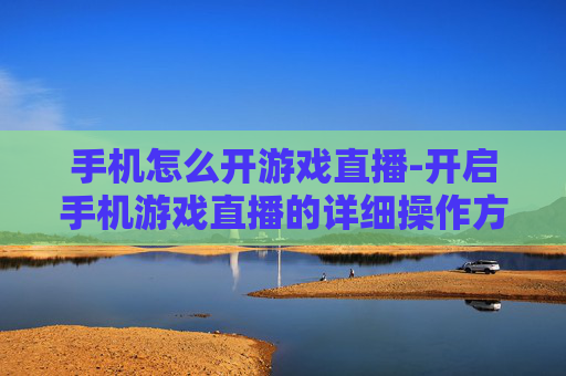 手机怎么开游戏直播-开启手机游戏直播的详细操作方法 手机怎么开游戏直播-开启手机游戏直播的详细操作方法