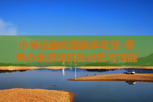小米玩游戏哪款手机好-聚焦小米游戏机型适配与性能优选 小米玩游戏哪款手机好-聚焦小米游戏机型适配与性能优选