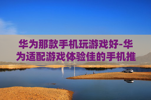 华为那款手机玩游戏好-华为适配游戏体验佳的手机推荐