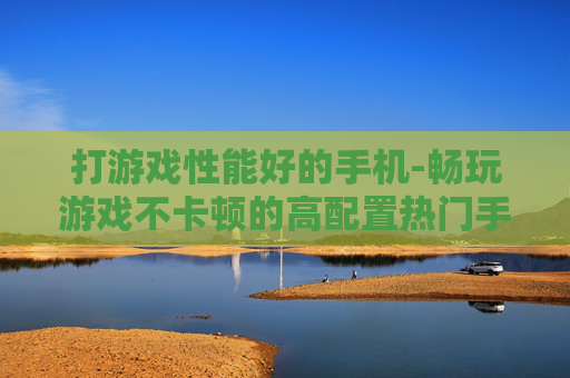 打游戏性能好的手机-畅玩游戏不卡顿的高配置热门手机