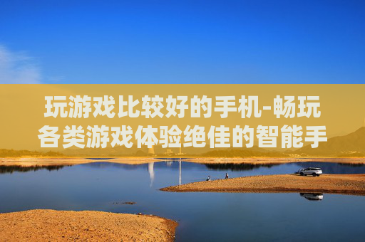 玩游戏比较好的手机-畅玩各类游戏体验绝佳的智能手机 玩游戏比较好的手机-畅玩各类游戏体验绝佳的智能手机