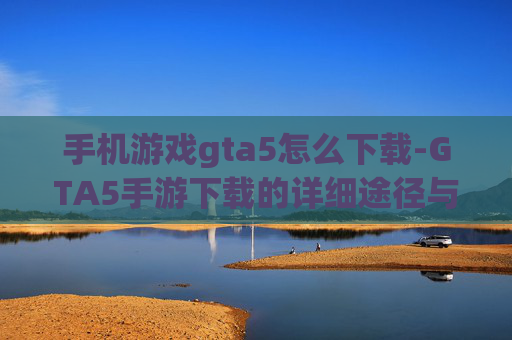 手机游戏gta5怎么下载-GTA5手游下载的详细途径与方法