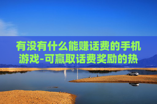 有没有什么能赚话费的手机游戏-可赢取话费奖励的热门手机游戏推荐