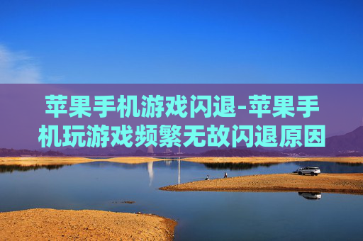 苹果手机游戏闪退-苹果手机玩游戏频繁无故闪退原因揭秘