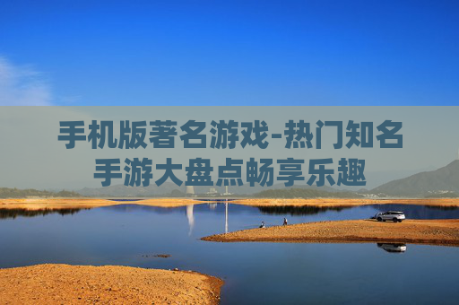 手机版著名游戏-热门知名手游大盘点畅享乐趣