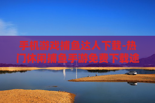 手机游戏捕鱼达人下载-热门休闲捕鱼手游免费下载途径