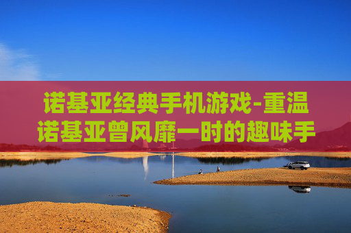 诺基亚经典手机游戏-重温诺基亚曾风靡一时的趣味手游