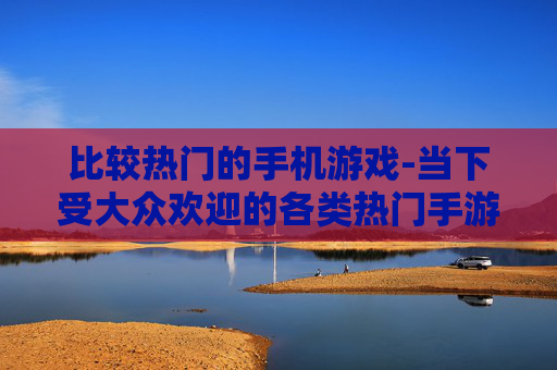 比较热门的手机游戏-当下受大众欢迎的各类热门手游