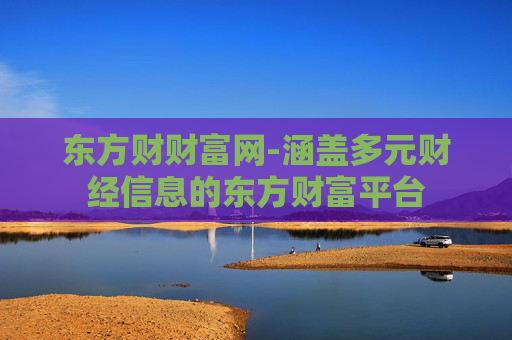 东方财财富网-涵盖多元财经信息的东方财富平台