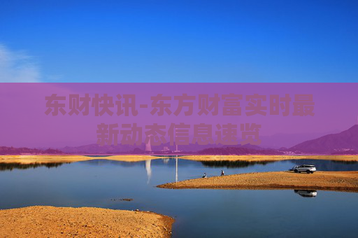 东财快讯-东方财富实时最新动态信息速览 东财快讯-东方财富实时最新动态信息速览