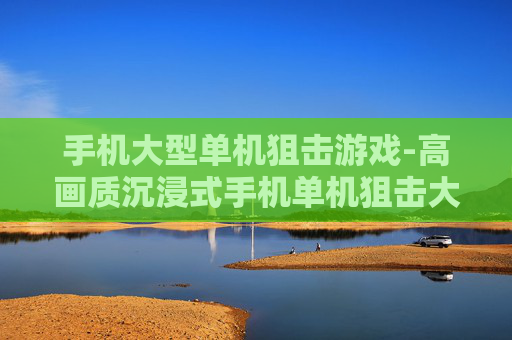 手机大型单机狙击游戏-高画质沉浸式手机单机狙击大作 手机大型单机狙击游戏-高画质沉浸式手机单机狙击大作
