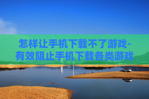 怎样让手机下载不了游戏-有效阻止手机下载各类游戏的方法 怎样让手机下载不了游戏-有效阻止手机下载各类游戏的方法