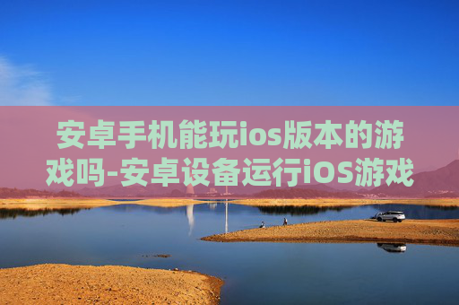安卓手机能玩ios版本的游戏吗-安卓设备运行iOS游戏可行性探究 安卓手机能玩ios版本的游戏吗-安卓设备运行iOS游戏可行性探究