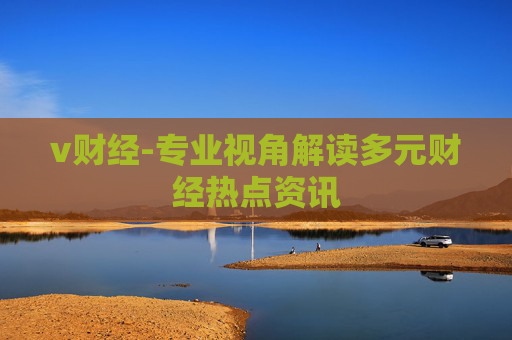 v财经-专业视角解读多元财经热点资讯 v财经-专业视角解读多元财经热点资讯