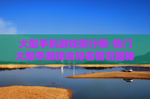 大型手机游戏排行榜-热门大型手游综合排名情况揭秘 大型手机游戏排行榜-热门大型手游综合排名情况揭秘