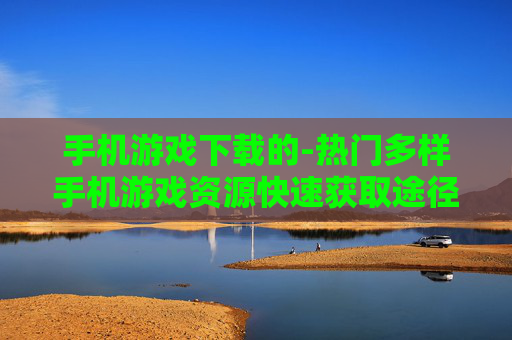 手机游戏下载的-热门多样手机游戏资源快速获取途径 手机游戏下载的-热门多样手机游戏资源快速获取途径