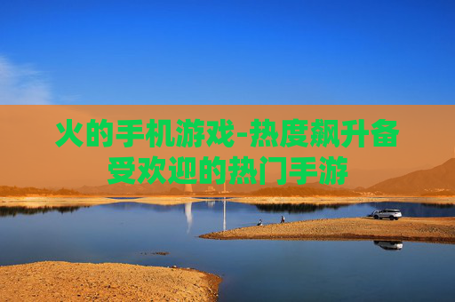 火的手机游戏-热度飙升备受欢迎的热门手游 火的手机游戏-热度飙升备受欢迎的热门手游