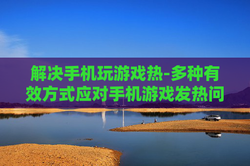 解决手机玩游戏热-多种有效方式应对手机游戏发热问题 解决手机玩游戏热-多种有效方式应对手机游戏发热问题