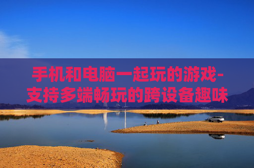 手机和电脑一起玩的游戏-支持多端畅玩的跨设备趣味游戏 手机和电脑一起玩的游戏-支持多端畅玩的跨设备趣味游戏