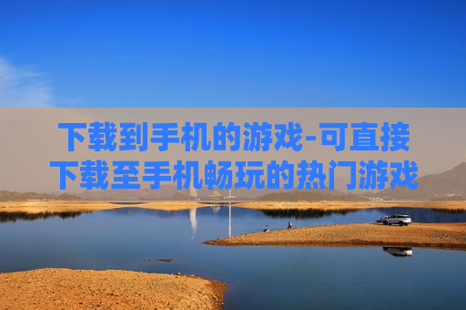 下载到手机的游戏-可直接下载至手机畅玩的热门游戏