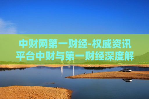 中财网第一财经-权威资讯平台中财与第一财经深度解读 中财网第一财经-权威资讯平台中财与第一财经深度解读