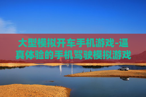 大型模拟开车手机游戏-逼真体验的手机驾驶模拟游戏佳作