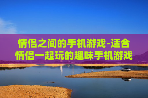 情侣之间的手机游戏-适合情侣一起玩的趣味手机游戏推荐
