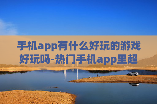 手机app有什么好玩的游戏好玩吗-热门手机app里超有趣游戏大盘点