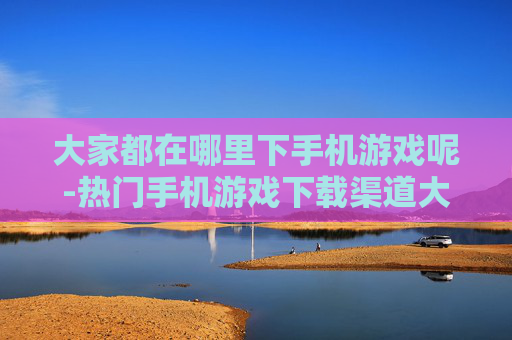 大家都在哪里下手机游戏呢-热门手机游戏下载渠道大盘点