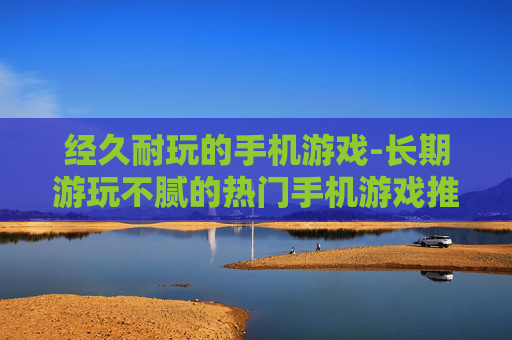 经久耐玩的手机游戏-长期游玩不腻的热门手机游戏推荐