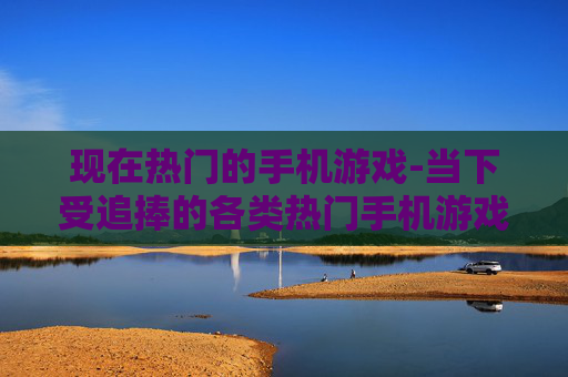 现在热门的手机游戏-当下受追捧的各类热门手机游戏推荐
