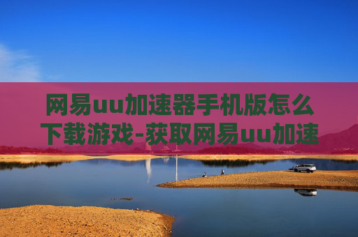 网易uu加速器手机版怎么下载游戏-获取网易uu加速器手机版下载游戏途径