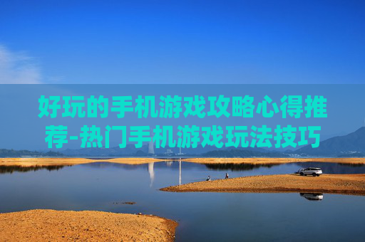 好玩的手机游戏攻略心得推荐-热门手机游戏玩法技巧经验分享