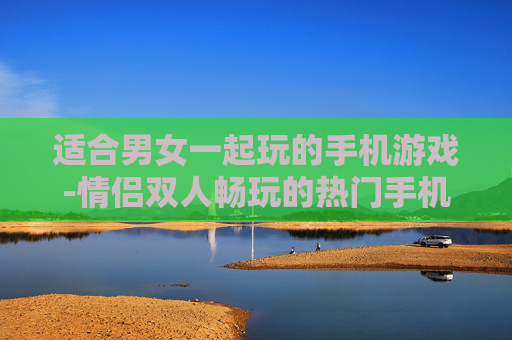 适合男女一起玩的手机游戏-情侣双人畅玩的热门手机游戏推荐