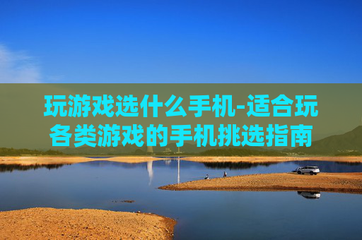 玩游戏选什么手机-适合玩各类游戏的手机挑选指南