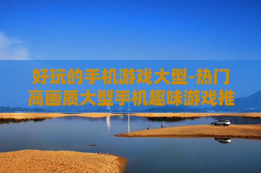 好玩的手机游戏大型-热门高画质大型手机趣味游戏推荐