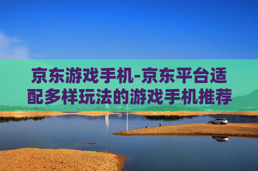 京东游戏手机-京东平台适配多样玩法的游戏手机推荐