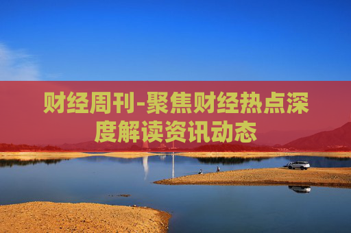 财经周刊-聚焦财经热点深度解读资讯动态 财经周刊-聚焦财经热点深度解读资讯动态