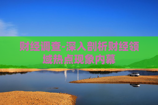 财经调查-深入剖析财经领域热点现象内幕