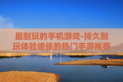 最耐玩的手机游戏-持久耐玩体验绝佳的热门手游推荐