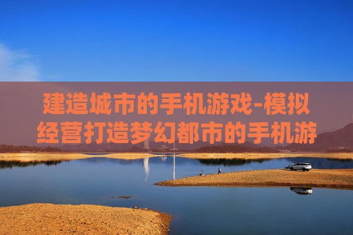 建造城市的手机游戏-模拟经营打造梦幻都市的手机游戏