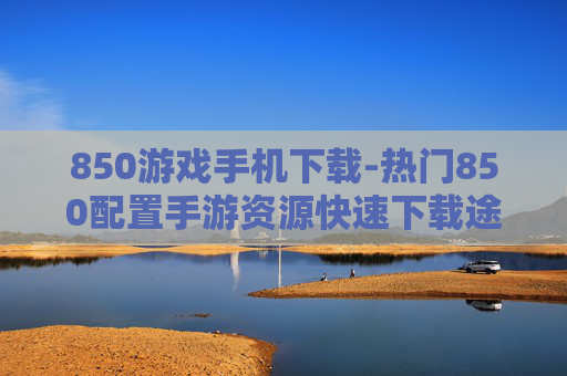 850游戏手机下载-热门850配置手游资源快速下载途径