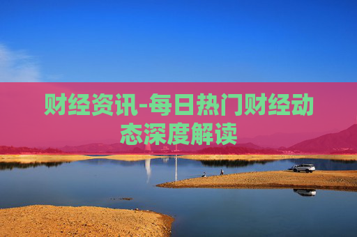 财经资讯-每日热门财经动态深度解读