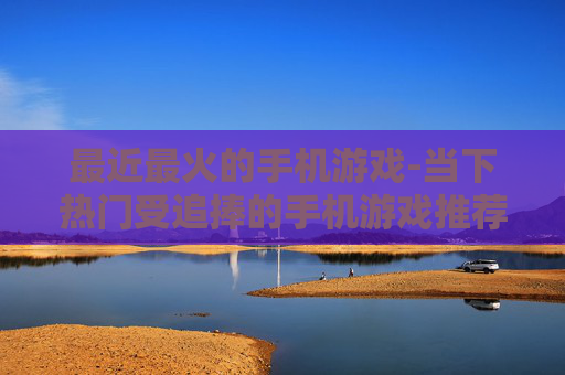最近最火的手机游戏-当下热门受追捧的手机游戏推荐