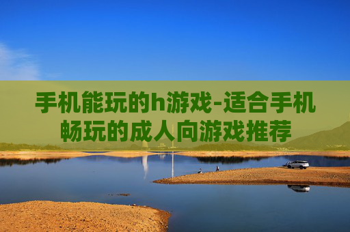 手机能玩的h游戏-适合手机畅玩的成人向游戏推荐