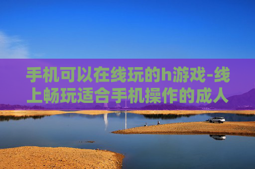 手机可以在线玩的h游戏-线上畅玩适合手机操作的成人游戏