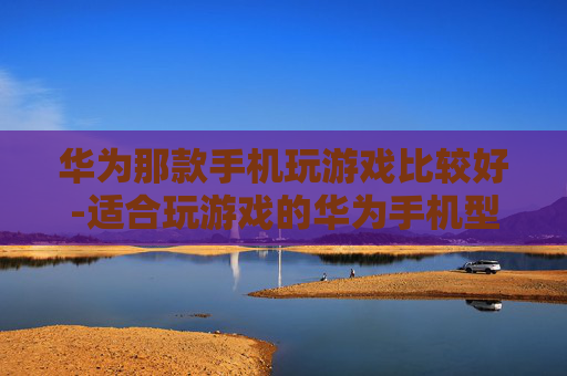 华为那款手机玩游戏比较好-适合玩游戏的华为手机型号推荐