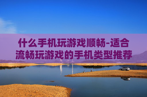 什么手机玩游戏顺畅-适合流畅玩游戏的手机类型推荐
