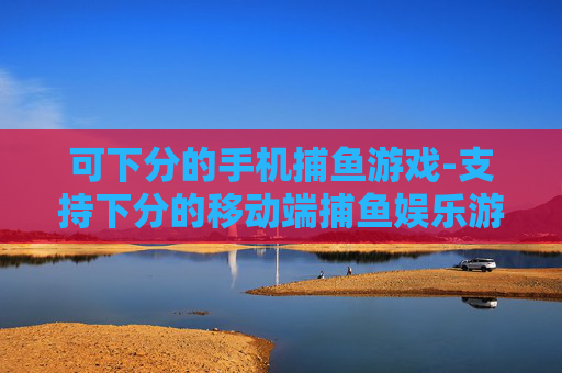 可下分的手机捕鱼游戏-支持下分的移动端捕鱼娱乐游戏